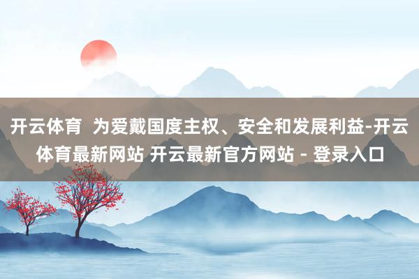 开云体育 为爱戴国度主权、安全和发展利益-开云体育最新网站 开云最新官方网站 - 登录入口