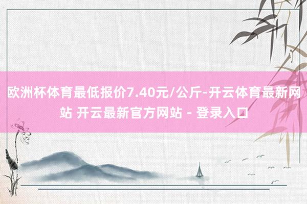 欧洲杯体育最低报价7.40元/公斤-开云体育最新网站 开云最新官方网站 - 登录入口