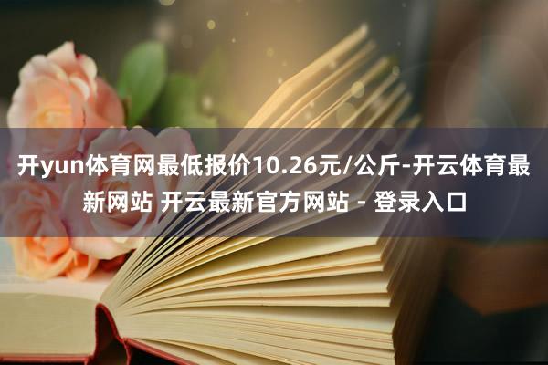 开yun体育网最低报价10.26元/公斤-开云体育最新网站 开云最新官方网站 - 登录入口