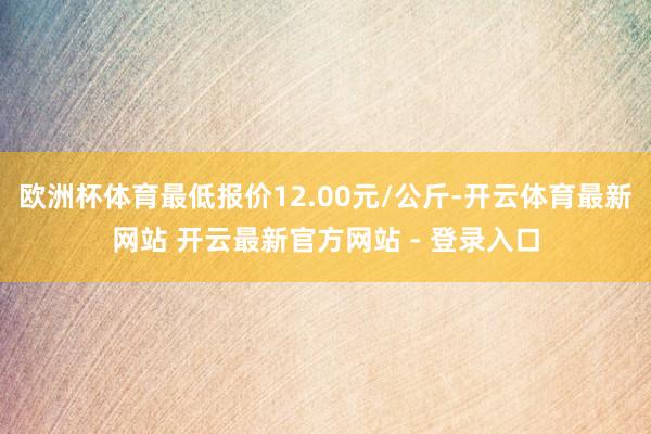 欧洲杯体育最低报价12.00元/公斤-开云体育最新网站 开云最新官方网站 - 登录入口