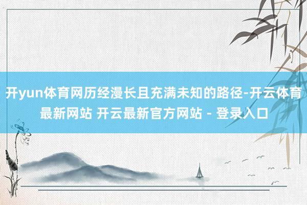 开yun体育网历经漫长且充满未知的路径-开云体育最新网站 开云最新官方网站 - 登录入口