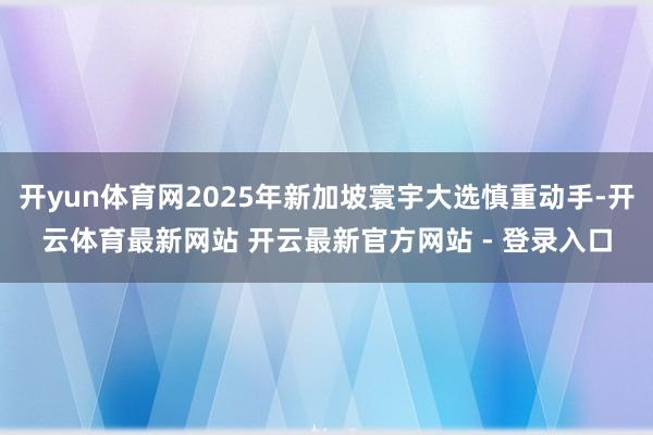 开yun体育网2025年新加坡寰宇大选慎重动手-开云体育最新网站 开云最新官方网站 - 登录入口