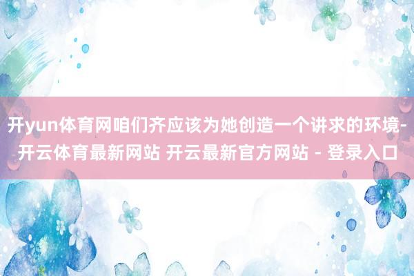 开yun体育网咱们齐应该为她创造一个讲求的环境-开云体育最新网站 开云最新官方网站 - 登录入口