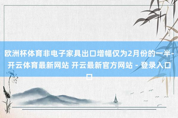 欧洲杯体育非电子家具出口增幅仅为2月份的一半-开云体育最新网站 开云最新官方网站 - 登录入口