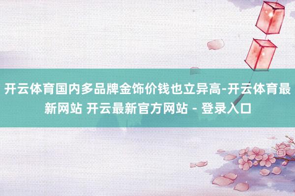 开云体育国内多品牌金饰价钱也立异高-开云体育最新网站 开云最新官方网站 - 登录入口