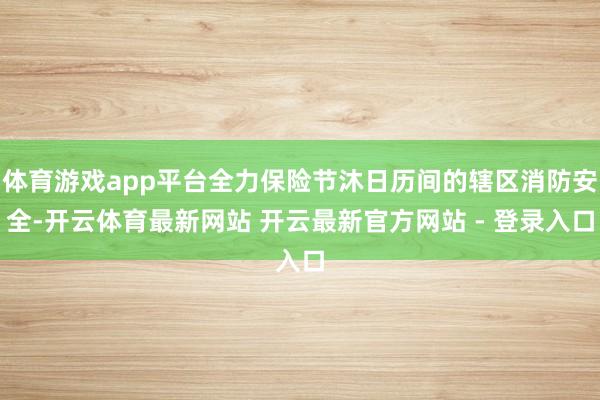 体育游戏app平台全力保险节沐日历间的辖区消防安全-开云体育最新网站 开云最新官方网站 - 登录入口