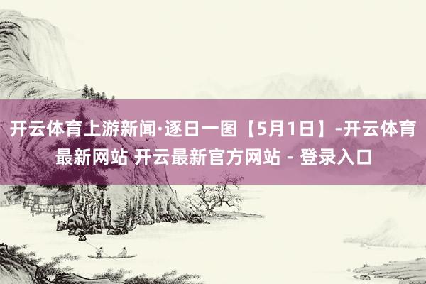 开云体育上游新闻·逐日一图【5月1日】-开云体育最新网站 开云最新官方网站 - 登录入口