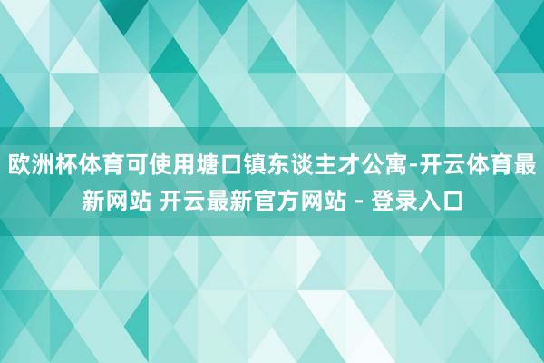 欧洲杯体育可使用塘口镇东谈主才公寓-开云体育最新网站 开云最新官方网站 - 登录入口
