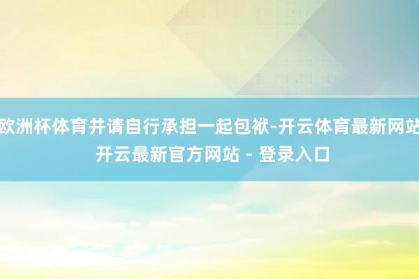 欧洲杯体育并请自行承担一起包袱-开云体育最新网站 开云最新官方网站 - 登录入口