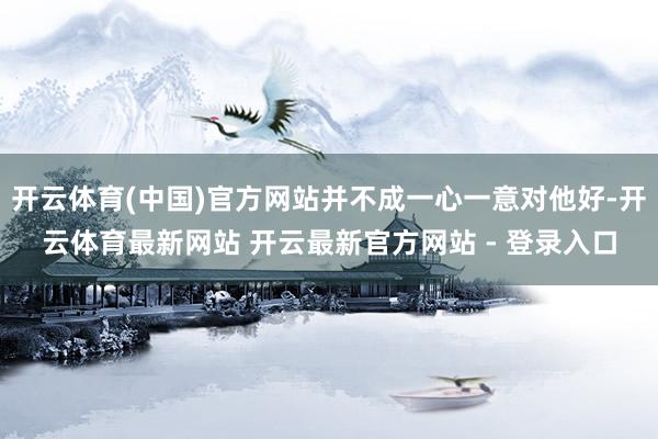 开云体育(中国)官方网站并不成一心一意对他好-开云体育最新网站 开云最新官方网站 - 登录入口