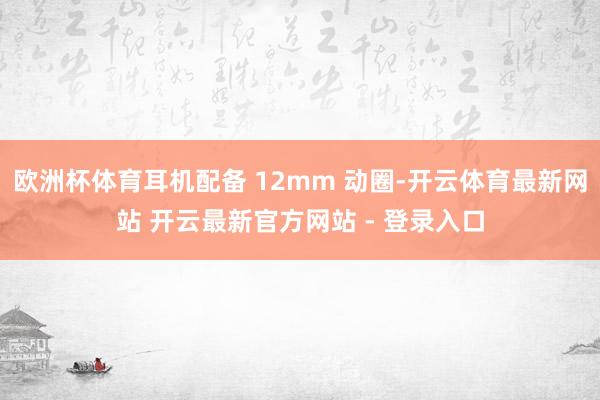 欧洲杯体育耳机配备 12mm 动圈-开云体育最新网站 开云最新官方网站 - 登录入口