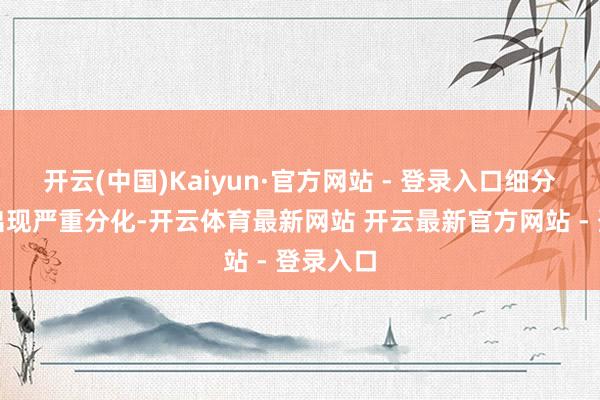 开云(中国)Kaiyun·官方网站 - 登录入口细分子行业出现严重分化-开云体育最新网站 开云最新官方网站 - 登录入口