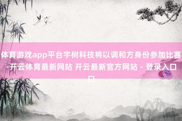 体育游戏app平台宇树科技将以调和方身份参加比赛-开云体育最新网站 开云最新官方网站 - 登录入口