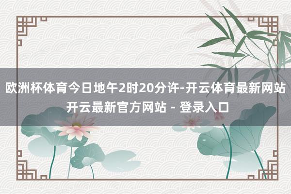 欧洲杯体育今日地午2时20分许-开云体育最新网站 开云最新官方网站 - 登录入口