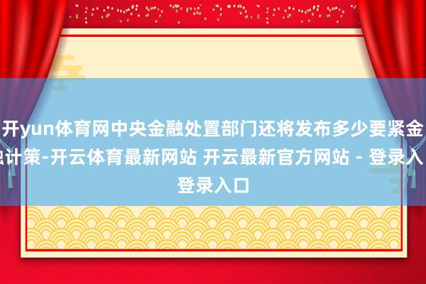 开yun体育网中央金融处置部门还将发布多少要紧金融计策-开云体育最新网站 开云最新官方网站 - 登录入口