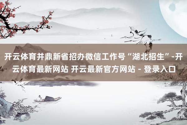 开云体育并鼎新省招办微信工作号“湖北招生”-开云体育最新网站 开云最新官方网站 - 登录入口