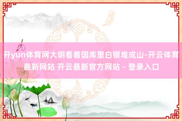 开yun体育网大明看着国库里白银堆成山-开云体育最新网站 开云最新官方网站 - 登录入口