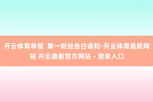开云体育举报  第一财经告白谐和-开云体育最新网站 开云最新官方网站 - 登录入口
