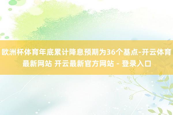 欧洲杯体育年底累计降息预期为36个基点-开云体育最新网站 开云最新官方网站 - 登录入口