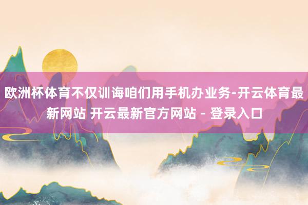 欧洲杯体育不仅训诲咱们用手机办业务-开云体育最新网站 开云最新官方网站 - 登录入口