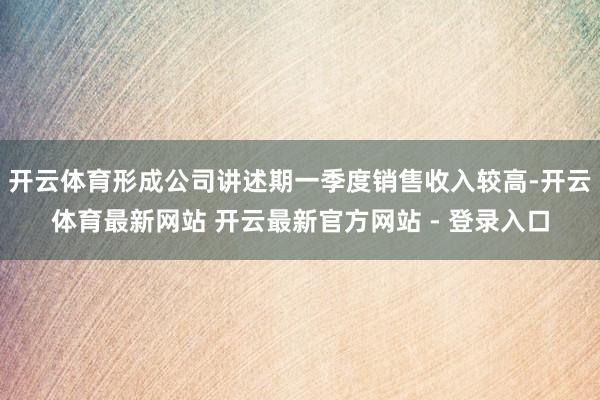 开云体育形成公司讲述期一季度销售收入较高-开云体育最新网站 开云最新官方网站 - 登录入口