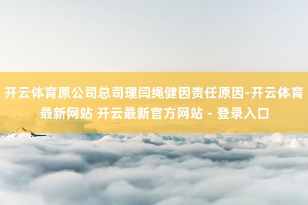 开云体育原公司总司理闫绳健因责任原因-开云体育最新网站 开云最新官方网站 - 登录入口