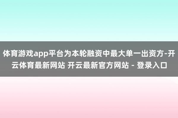 体育游戏app平台为本轮融资中最大单一出资方-开云体育最新网站 开云最新官方网站 - 登录入口