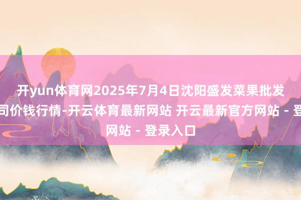 开yun体育网2025年7月4日沈阳盛发菜果批发有限公司价钱行情-开云体育最新网站 开云最新官方网站 - 登录入口
