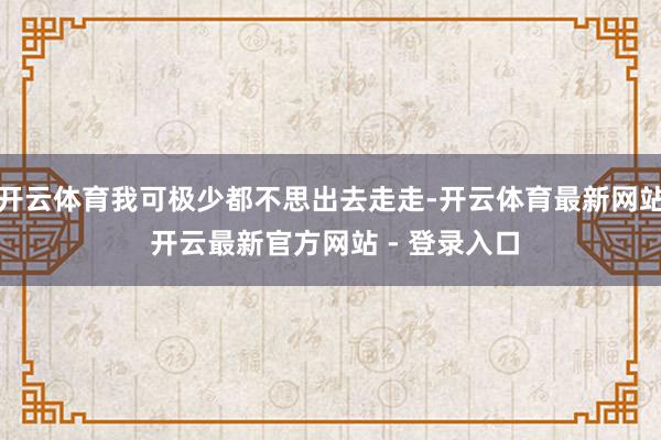 开云体育我可极少都不思出去走走-开云体育最新网站 开云最新官方网站 - 登录入口