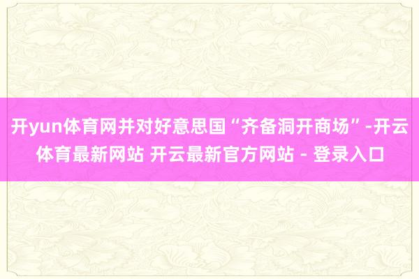 开yun体育网并对好意思国“齐备洞开商场”-开云体育最新网站 开云最新官方网站 - 登录入口