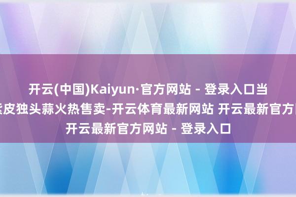 开云(中国)Kaiyun·官方网站 - 登录入口当地秉性农居品紫皮独头蒜火热售卖-开云体育最新网站 开云最新官方网站 - 登录入口