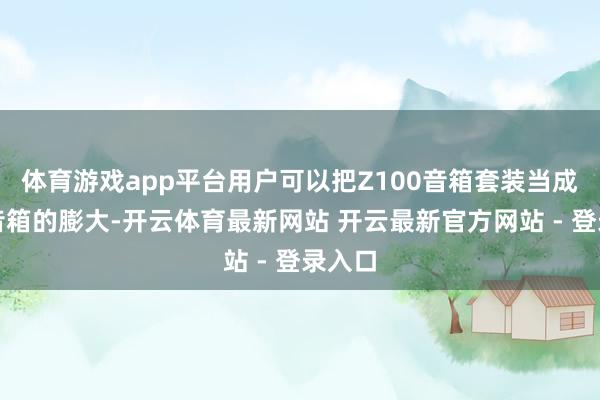 体育游戏app平台用户可以把Z100音箱套装当成电视音箱的膨大-开云体育最新网站 开云最新官方网站 - 登录入口