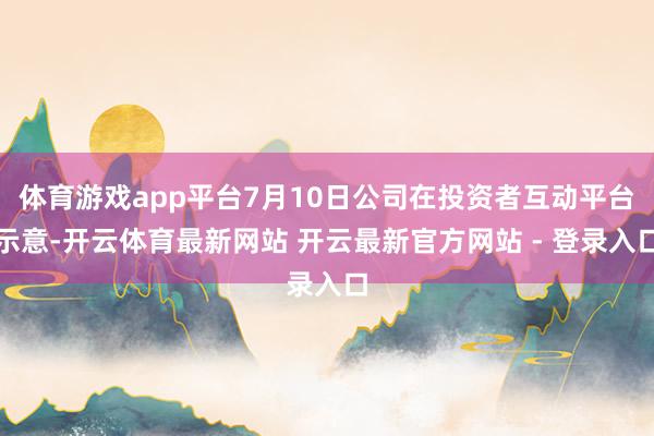 体育游戏app平台7月10日公司在投资者互动平台示意-开云体育最新网站 开云最新官方网站 - 登录入口