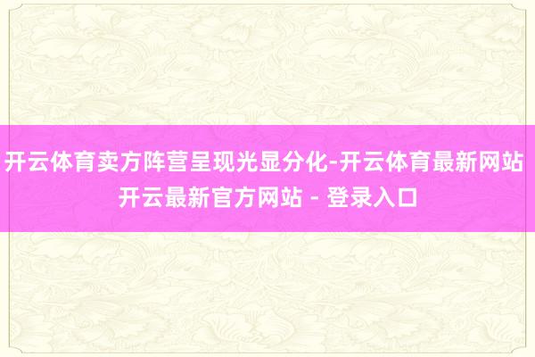 开云体育卖方阵营呈现光显分化-开云体育最新网站 开云最新官方网站 - 登录入口