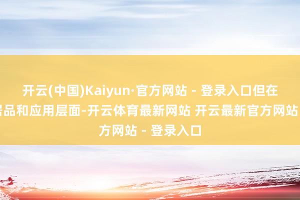 开云(中国)Kaiyun·官方网站 - 登录入口但在更平方的居品和应用层面-开云体育最新网站 开云最新官方网站 - 登录入口
