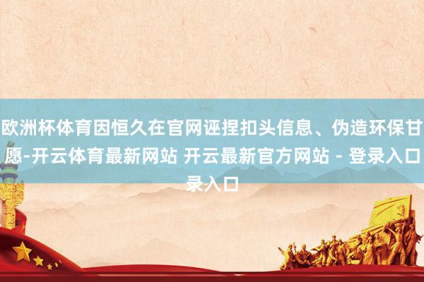 欧洲杯体育因恒久在官网诬捏扣头信息、伪造环保甘愿-开云体育最新网站 开云最新官方网站 - 登录入口