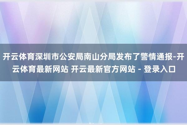 开云体育深圳市公安局南山分局发布了警情通报-开云体育最新网站 开云最新官方网站 - 登录入口