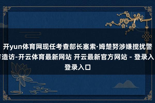 开yun体育网现任考查部长塞索·姆楚努涉嫌搅扰警方造访-开云体育最新网站 开云最新官方网站 - 登录入口