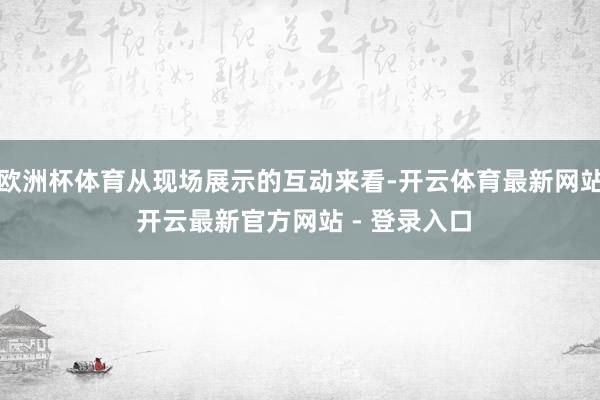 欧洲杯体育从现场展示的互动来看-开云体育最新网站 开云最新官方网站 - 登录入口