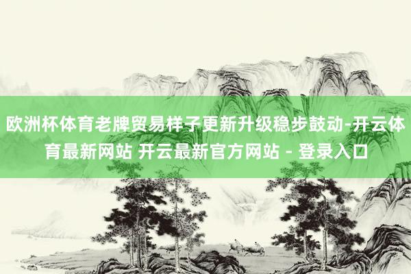 欧洲杯体育老牌贸易样子更新升级稳步鼓动-开云体育最新网站 开云最新官方网站 - 登录入口