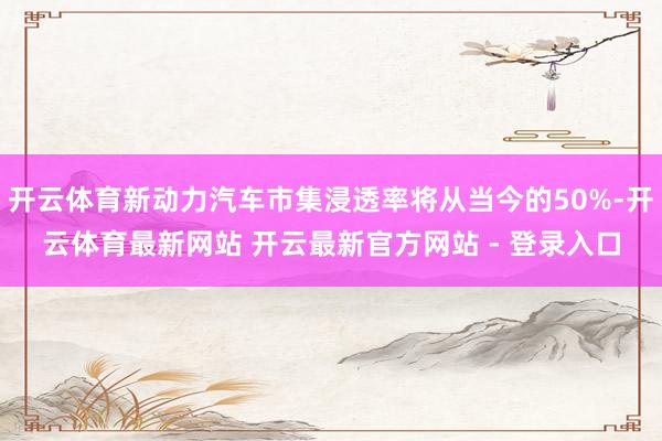 开云体育新动力汽车市集浸透率将从当今的50%-开云体育最新网站 开云最新官方网站 - 登录入口