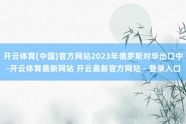 开云体育(中国)官方网站2023年俄罗斯对华出口中-开云体育最新网站 开云最新官方网站 - 登录入口
