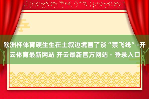 欧洲杯体育硬生生在土叙边境画了谈“禁飞线”-开云体育最新网站 开云最新官方网站 - 登录入口