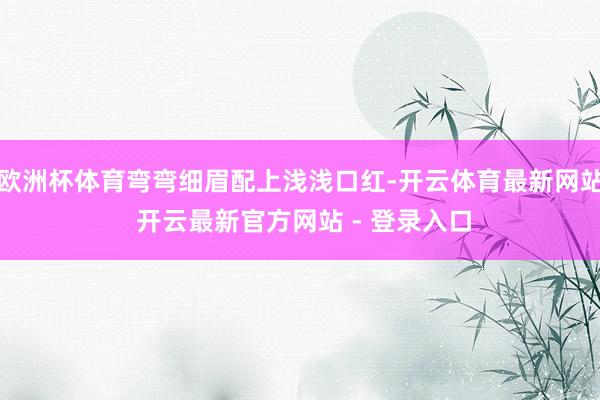 欧洲杯体育弯弯细眉配上浅浅口红-开云体育最新网站 开云最新官方网站 - 登录入口