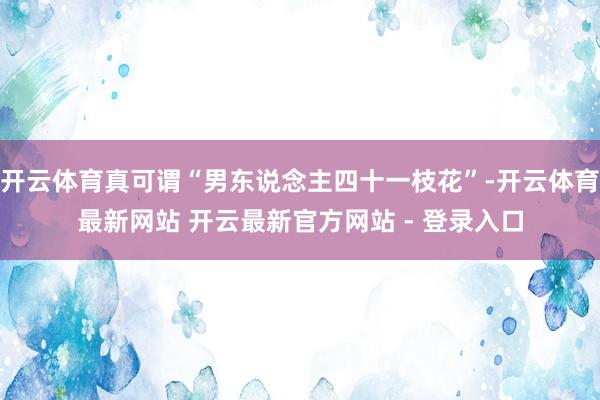 开云体育真可谓“男东说念主四十一枝花”-开云体育最新网站 开云最新官方网站 - 登录入口
