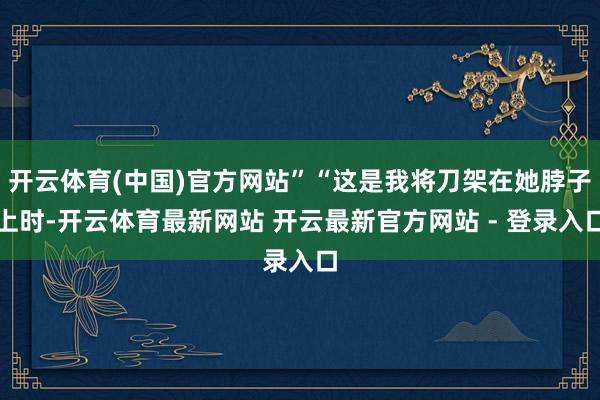开云体育(中国)官方网站”“这是我将刀架在她脖子上时-开云体育最新网站 开云最新官方网站 - 登录入口