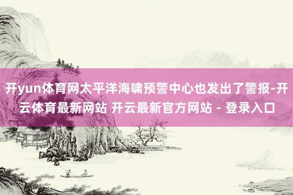 开yun体育网太平洋海啸预警中心也发出了警报-开云体育最新网站 开云最新官方网站 - 登录入口