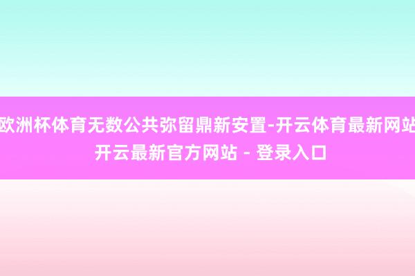 欧洲杯体育无数公共弥留鼎新安置-开云体育最新网站 开云最新官方网站 - 登录入口