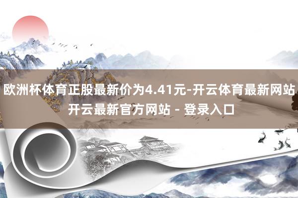 欧洲杯体育正股最新价为4.41元-开云体育最新网站 开云最新官方网站 - 登录入口