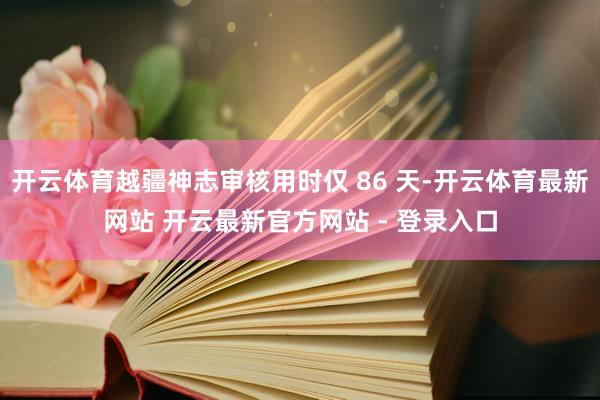 开云体育越疆神志审核用时仅 86 天-开云体育最新网站 开云最新官方网站 - 登录入口